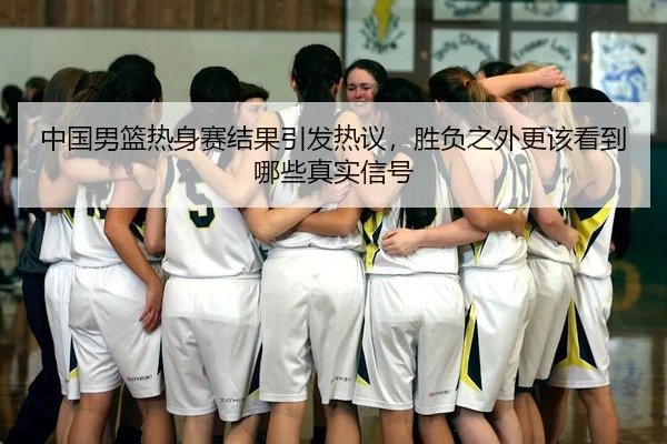 中国男篮热身赛结果引发热议，胜负之外更该看到哪些真实信号
