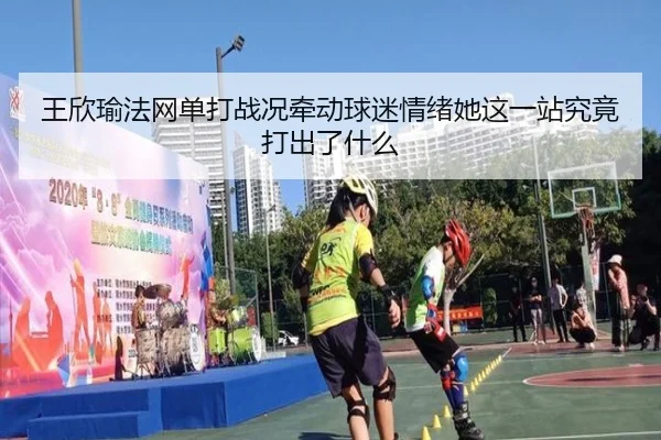 王欣瑜法网单打战况牵动球迷情绪她这一站究竟打出了什么