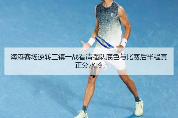 海港客场逆转三镇一战看清强队底色与比赛后半程真正分水岭